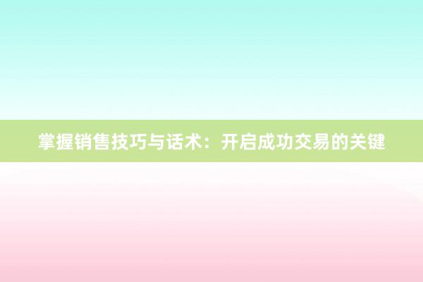 掌握销售技巧与话术：开启成功交易的关键