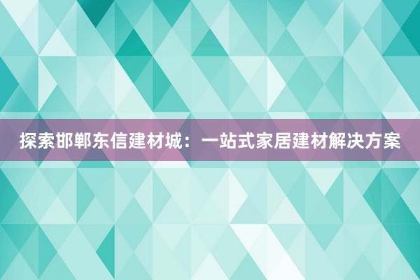 探索邯郸东信建材城：一站式家居建材解决方案