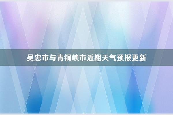 吴忠市与青铜峡市近期天气预报更新