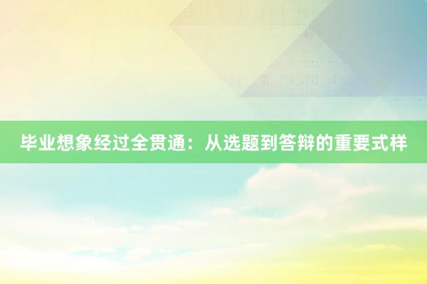 毕业想象经过全贯通：从选题到答辩的重要式样